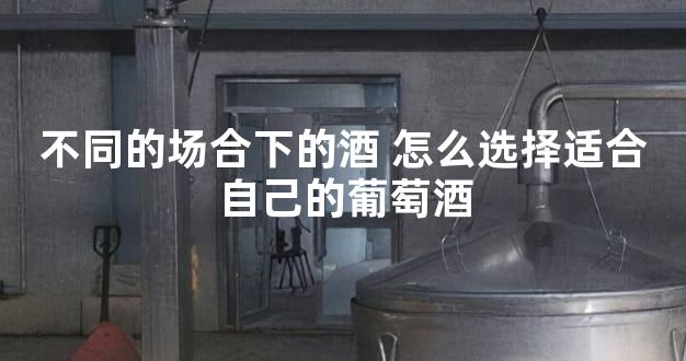 不同的场合下的酒 怎么选择适合自己的葡萄酒